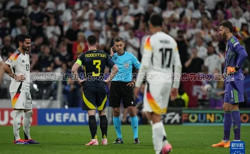 爱游戏ayx手机版登录入口百度集团《揭秘哪些足球运动员喜欢跳水？这些球星竟然也有跳水爱好！》