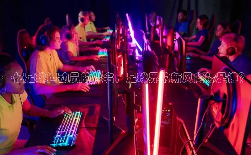 爱游戏中国官方网站江铃新能源一亿足球运动员的姓名，足球界的新风向标是谁？