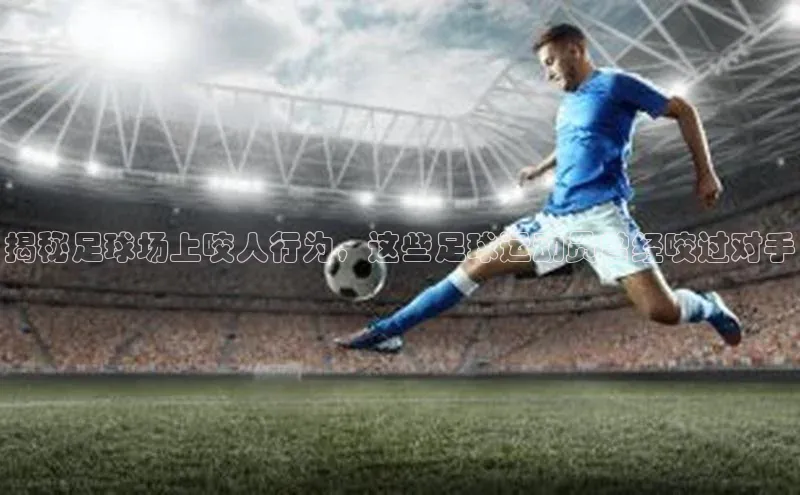 爱游试玩app下载文心一言揭秘足球场上咬人行为，这些足球运动员曾经咬过对手