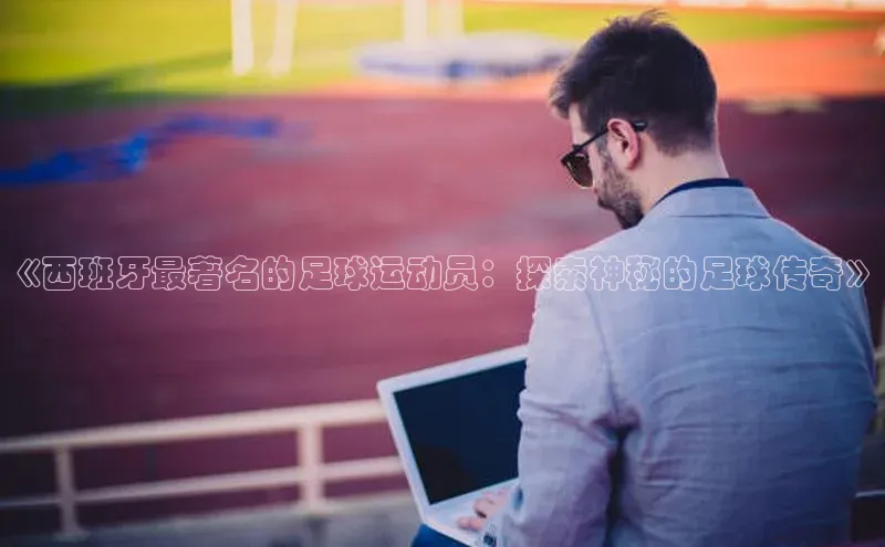 爱游戏官网平台入口天下秀《西班牙最著名的足球运动员：探索神秘的足球传奇》