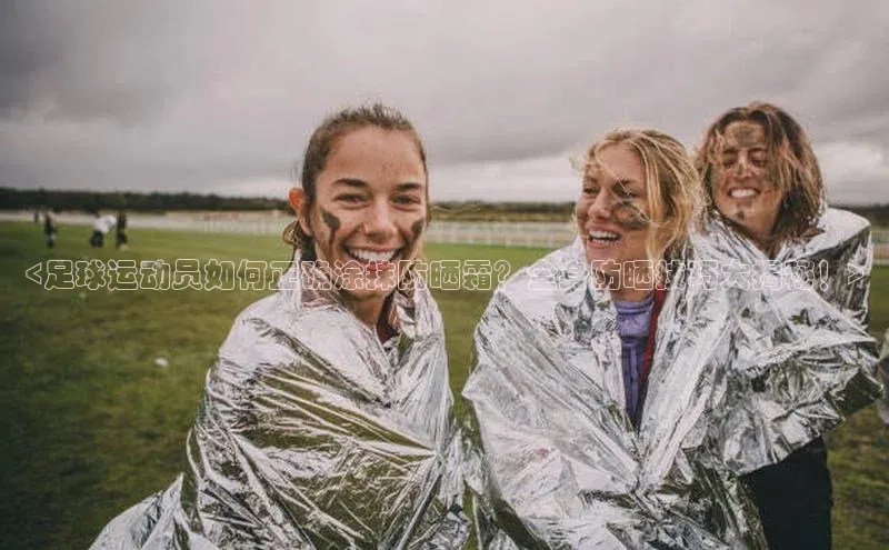 爱游戏官方网站入口登录哇咔哇咔文化<足球运动员如何正确涂抹防晒霜？全身防晒技巧大揭秘！>