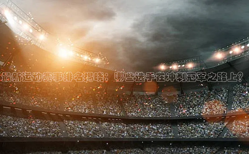 爱游试玩app下载文心一言最新运动赛事排名揭晓：哪些选手在冲刺冠军之路上？