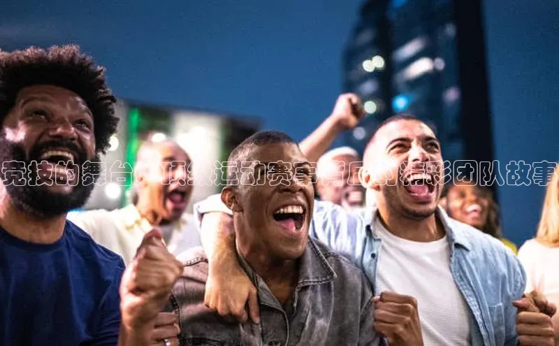 竞技的舞台：顶级运动赛事背后的精彩团队故事