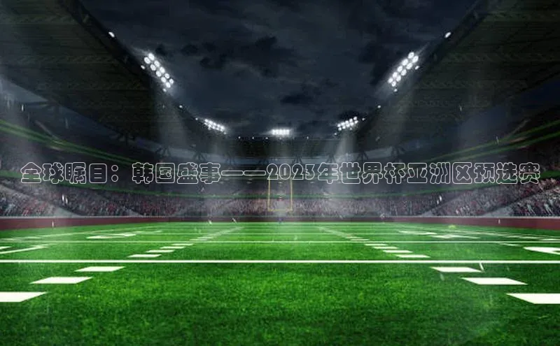 全球瞩目：韩国盛事——2023年世界杯亚洲区预选赛