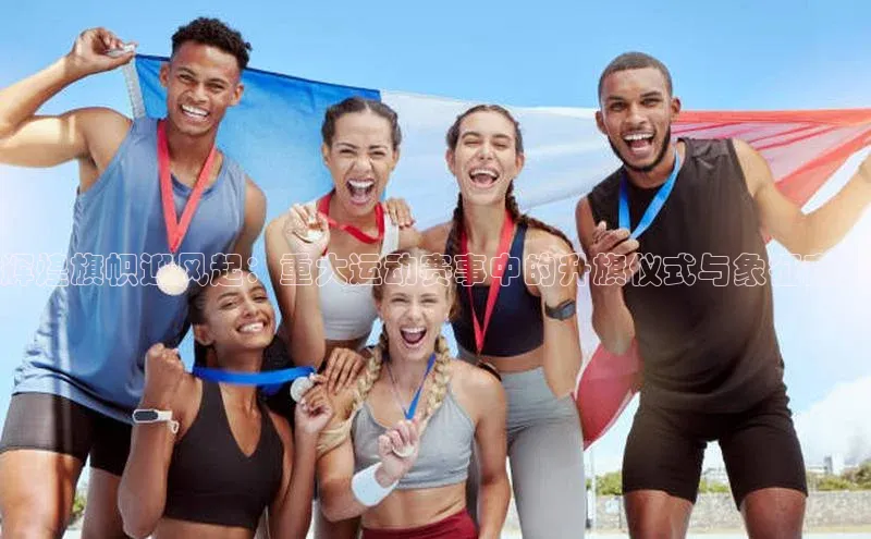 辉煌旗帜迎风起：重大运动赛事中的升旗仪式与象征意义