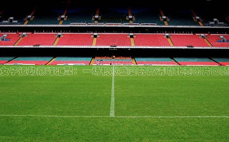 女子运动巅峰汇聚：一场视觉盛宴的高清晰比赛图片回顾